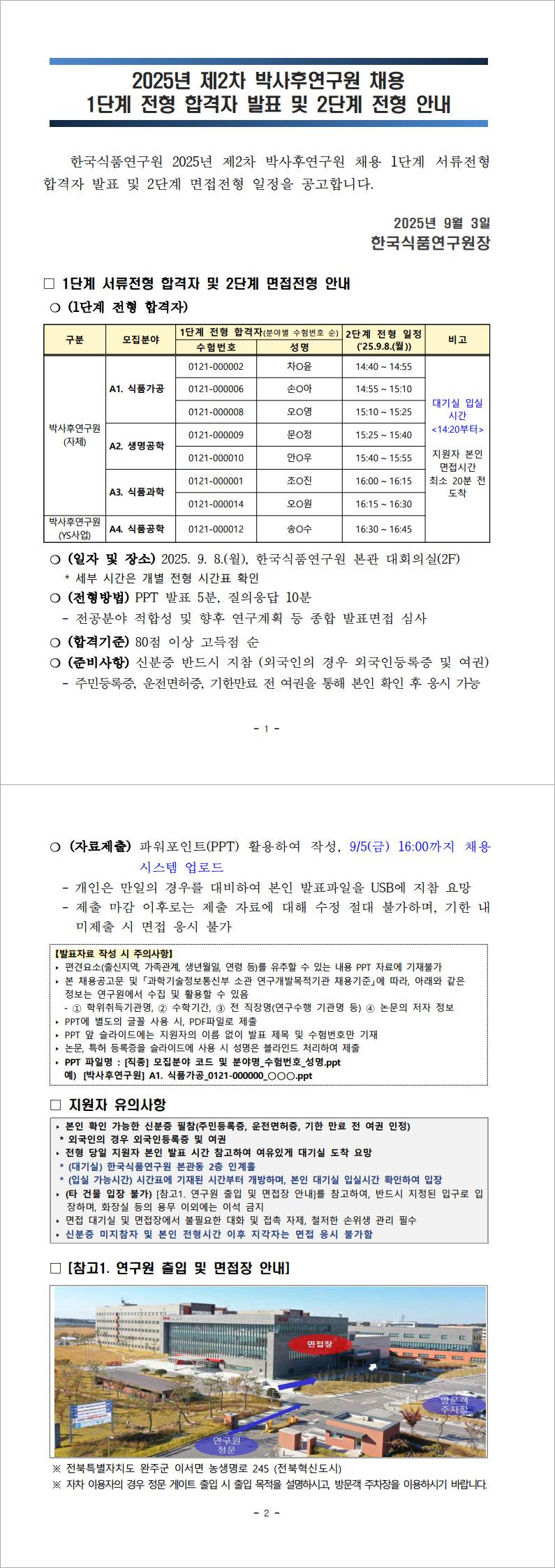 한국식품연구원 2025년 제2차 박사후연구원 채용 1단계 서류전형 합격자 발표 및 2단계 면접전형 일정을 공고합니다. ❍ (일자 및 장소) 2025. 9. 8.(월), 한국식품연구원 본관 대회의실(2F)
* 세부 시간은 개별 전형 시간표 확인
❍ (전형방법) PPT 발표 5분, 질의응답 10분
- 전공분야 적합성 및 향후 연구계획 등 종합 발표면접 심사
❍ (합격기준) 80점 이상 고득점 순
❍ (준비사항) 신분증 반드시 지참 (외국인의 경우 외국인등록증 및 여권)
- 주민등록증, 운전면허증, 기한만료 전 여권을 통해 본인 확인 후 응시 가능
❍ (자료제출) 파워포인트(PPT) 활용하여 작성, 9/5(금) 16:00까지 채용 시스템 업로드
- 개인은 만일의 경우를 대비하여 본인 발표파일을 USB에 지참 요망
- 제출 마감 이후로는 제출 자료에 대해 수정 절대 불가하며, 기한 내 미제출 시 면접 응시 불가
※ 전북특별자치도 완주군 이서면 농생명로 245 (전북혁신도시)
※ 자차 이용자의 경우 정문 게이트 출입 시 출입 목적을 설명하시고, 방문객 주차장을 이용하시기 바랍니다.

자세한 사항은 첨부파일로 확인해주세요.